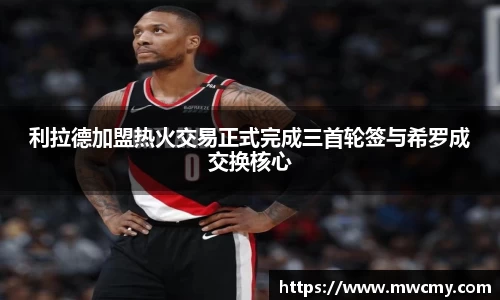 利拉德加盟热火交易正式完成三首轮签与希罗成交换核心