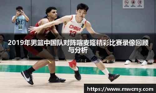 2019年男篮中国队对阵喀麦隆精彩比赛录像回顾与分析